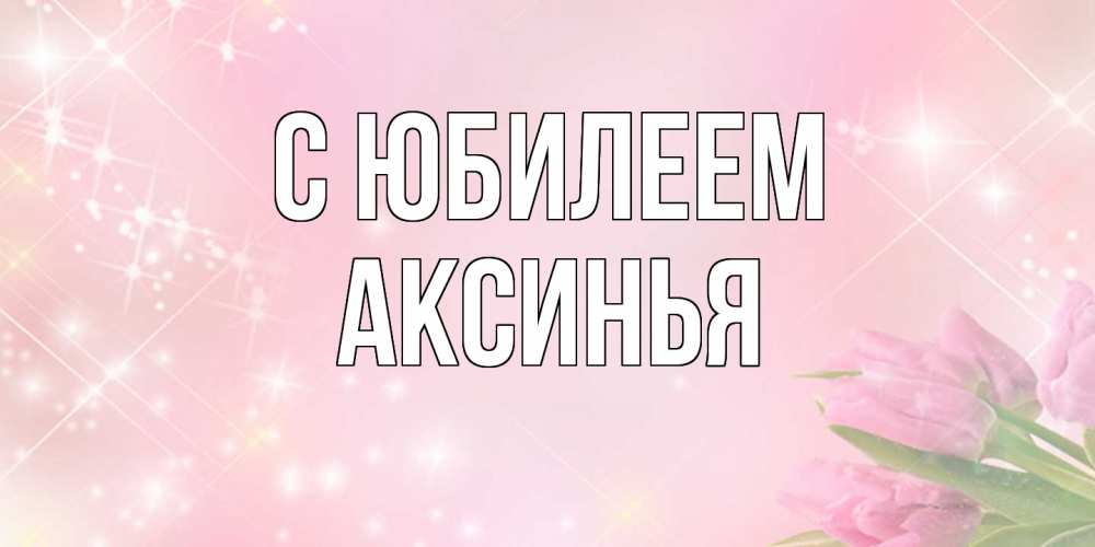Открытка на каждый день с именем, Аксинья C юбилеем открытки в нежных цветах Прикольная открытка с пожеланием онлайн скачать бесплатно 