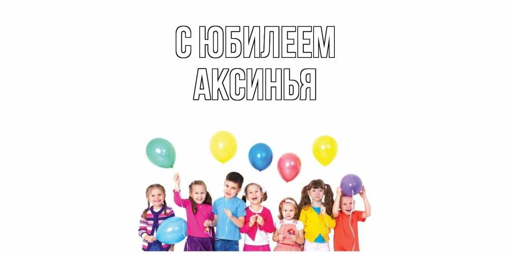 Открытка на каждый день с именем, Аксинья C юбилеем Дети, шары Прикольная открытка с пожеланием онлайн скачать бесплатно 