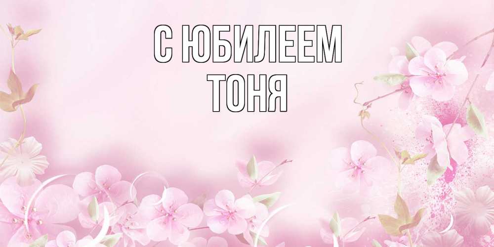 Открытка на каждый день с именем, Тоня C юбилеем нежные цветы Прикольная открытка с пожеланием онлайн скачать бесплатно 