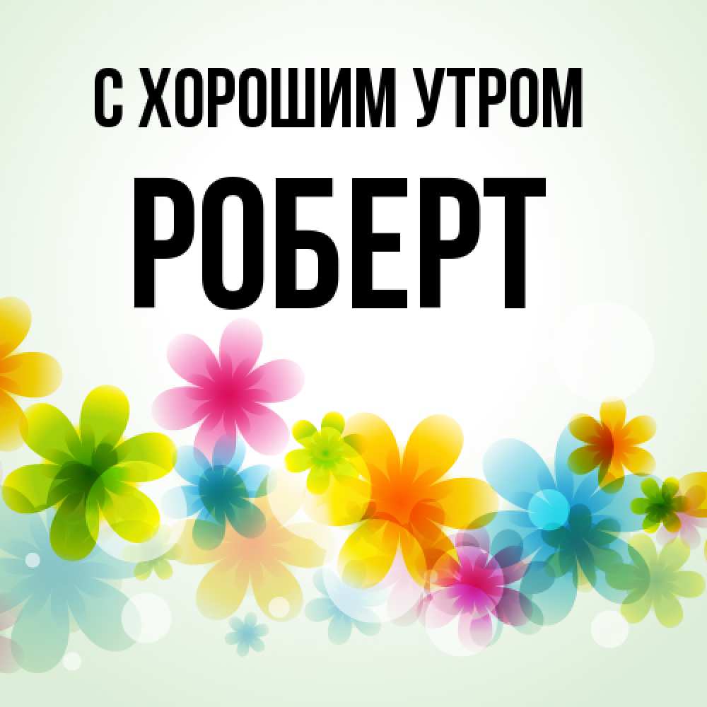 Открытка на каждый день с именем, Роберт С хорошим утром позитивные цветочки Прикольная открытка с пожеланием онлайн скачать бесплатно 
