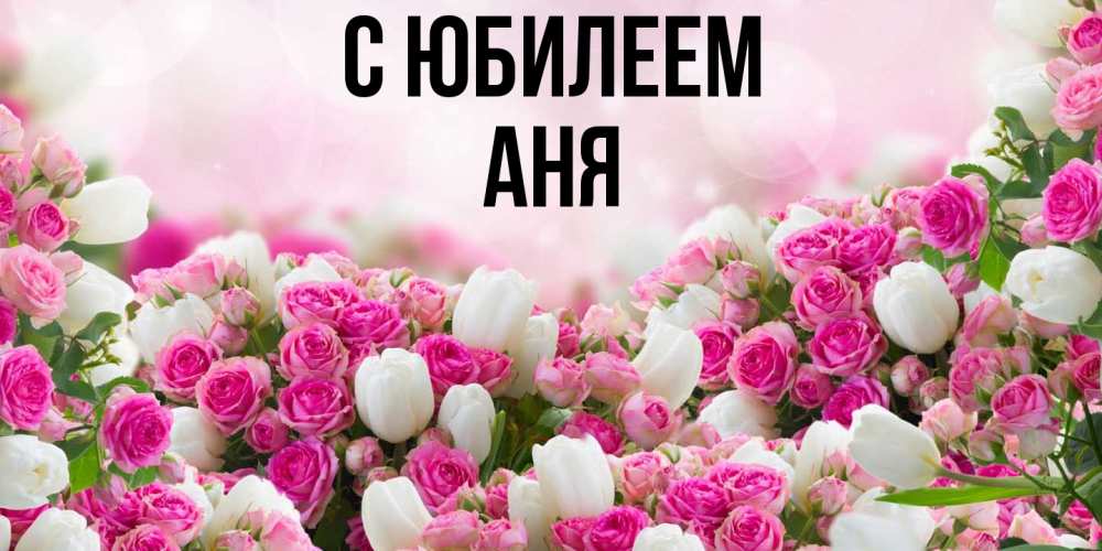 Открытка на каждый день с именем, Аня C юбилеем открытка с разными розами Прикольная открытка с пожеланием онлайн скачать бесплатно 