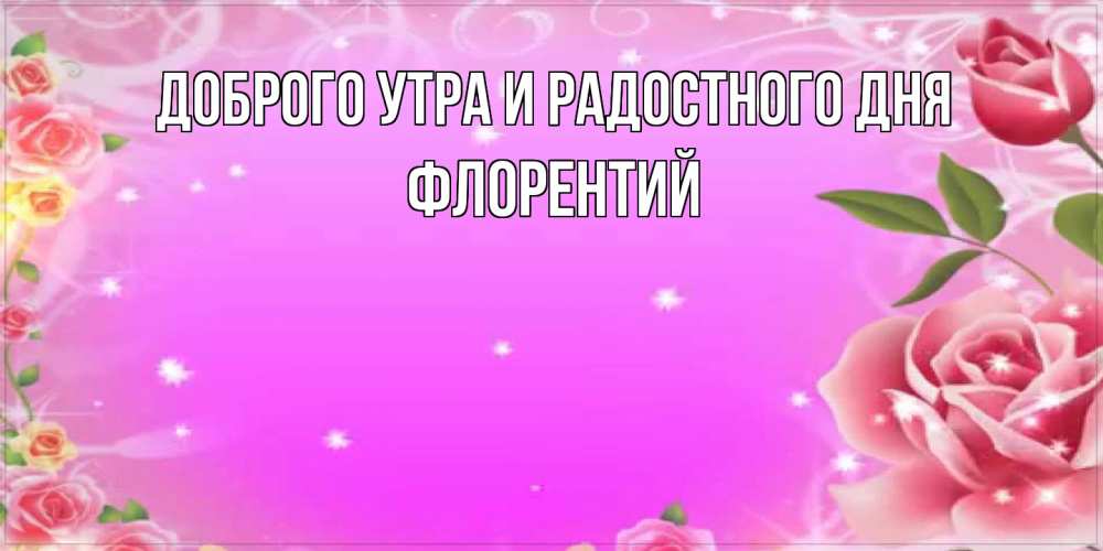 Открытка на каждый день с именем, Флорентий Доброго утра и радостного дня открытка с розами Прикольная открытка с пожеланием онлайн скачать бесплатно 