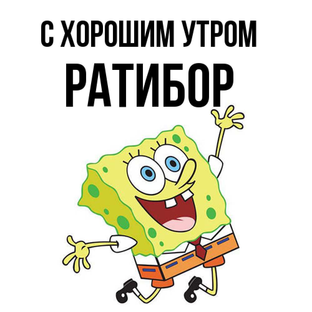 Открытка на каждый день с именем, Ратибор С хорошим утром улыбающийся спанч Боб Прикольная открытка с пожеланием онлайн скачать бесплатно 