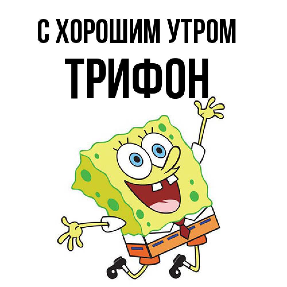 Открытка на каждый день с именем, Трифон С хорошим утром улыбающийся спанч Боб Прикольная открытка с пожеланием онлайн скачать бесплатно 