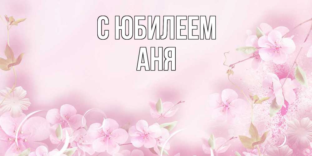Открытка на каждый день с именем, Аня C юбилеем нежные цветы Прикольная открытка с пожеланием онлайн скачать бесплатно 