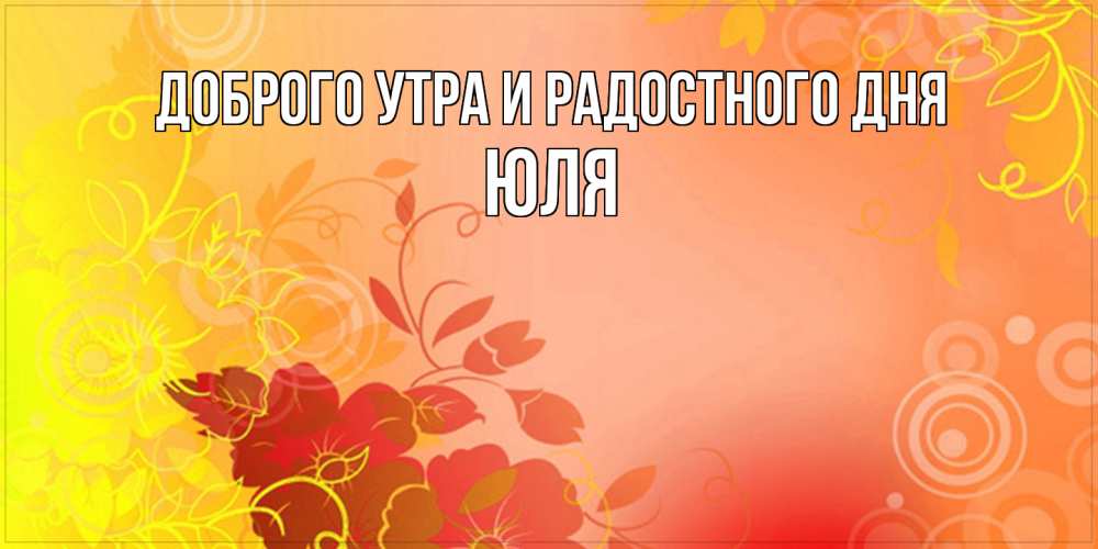 Открытка на каждый день с именем, Юля Доброго утра и радостного дня открытка с оранжевыми цветами абстракция Прикольная открытка с пожеланием онлайн скачать бесплатно 