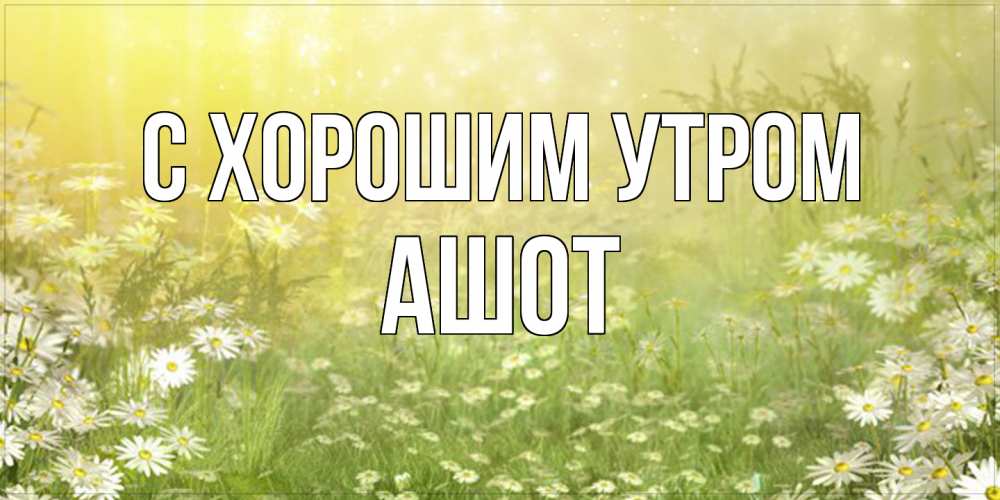 Открытка на каждый день с именем, Ашот С хорошим утром доброе утро Прикольная открытка с пожеланием онлайн скачать бесплатно 