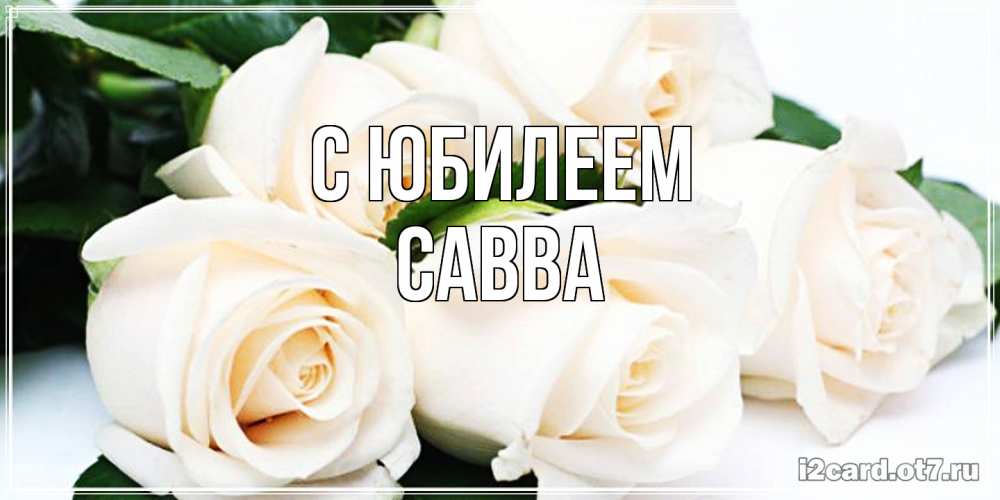 Открытка на каждый день с именем, Савва C юбилеем открытка с красивыми белыми розами для родных Прикольная открытка с пожеланием онлайн скачать бесплатно 