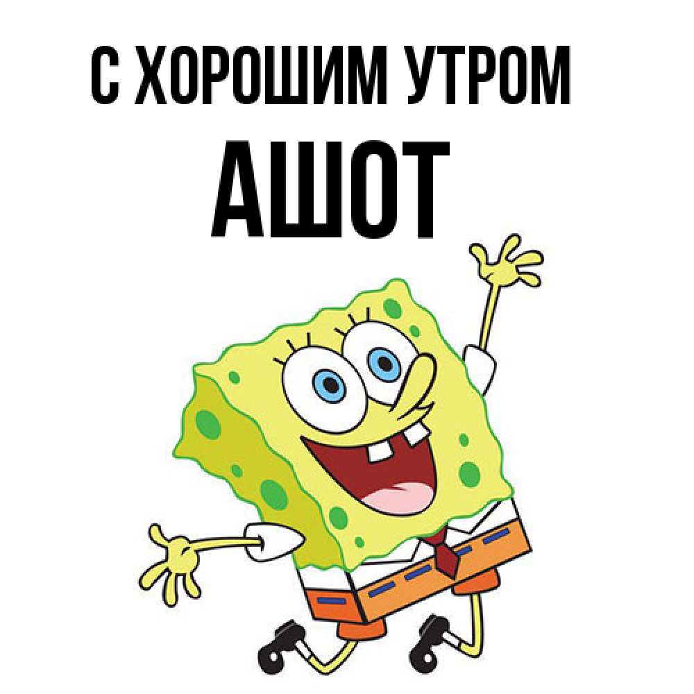 Открытка на каждый день с именем, Ашот С хорошим утром улыбающийся спанч Боб Прикольная открытка с пожеланием онлайн скачать бесплатно 