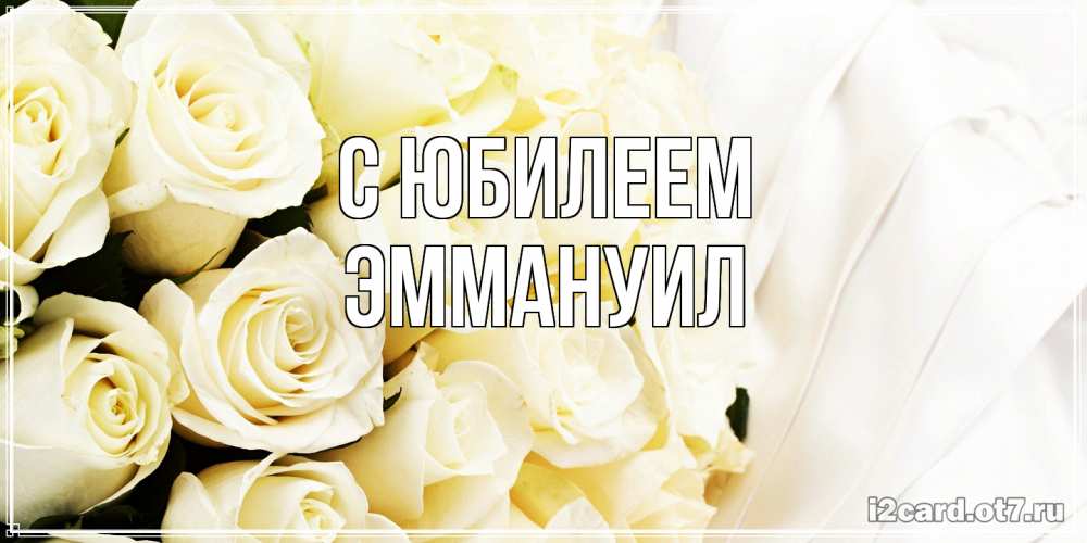 Открытка на каждый день с именем, Эммануил C юбилеем белые розы в букете Прикольная открытка с пожеланием онлайн скачать бесплатно 