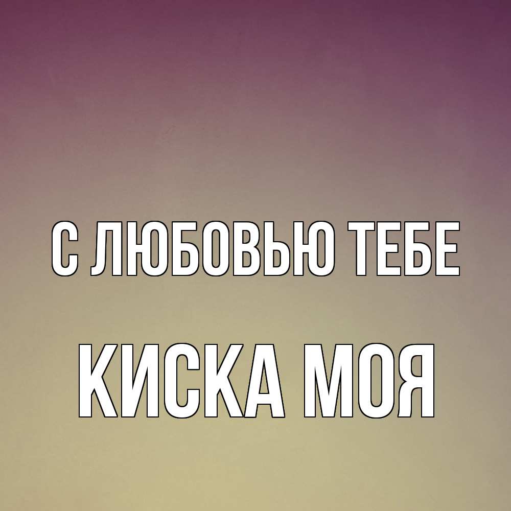 Открытка на каждый день с именем, Киска-моя С любовью тебе для любимой Прикольная открытка с пожеланием онлайн скачать бесплатно 