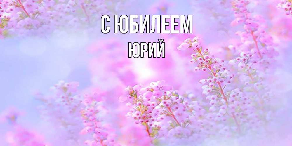 Открытка на каждый день с именем, Юрий C юбилеем красивая открытка с мелкими цветами Прикольная открытка с пожеланием онлайн скачать бесплатно 