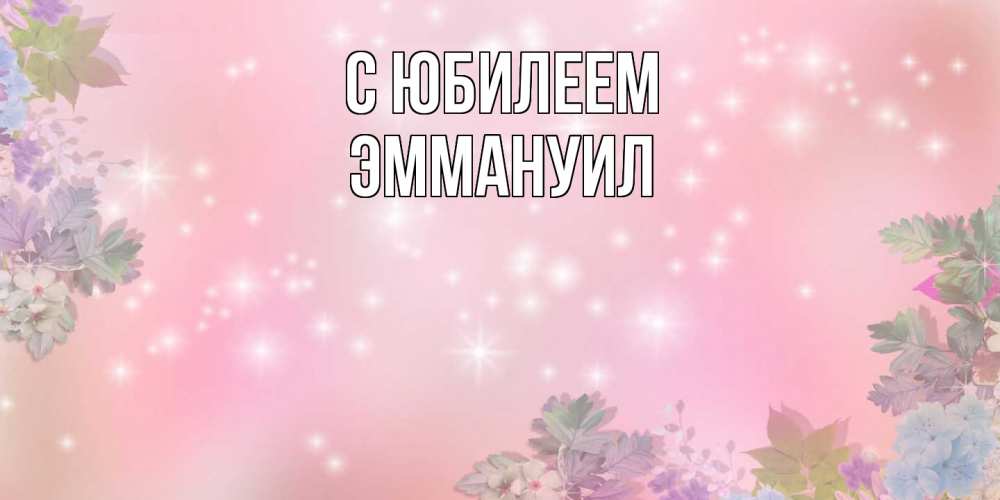 Открытка на каждый день с именем, Эммануил C юбилеем открыта с цветами в нежных тонах Прикольная открытка с пожеланием онлайн скачать бесплатно 