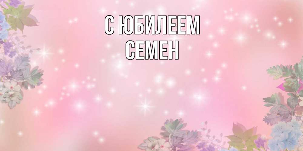 Открытка на каждый день с именем, Семен C юбилеем открыта с цветами в нежных тонах Прикольная открытка с пожеланием онлайн скачать бесплатно 