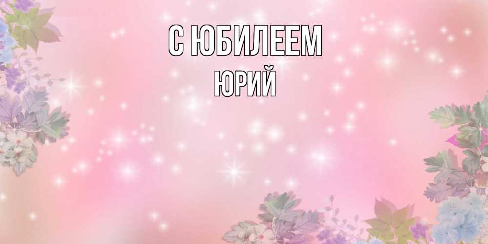 Открытка на каждый день с именем, Юрий C юбилеем открыта с цветами в нежных тонах Прикольная открытка с пожеланием онлайн скачать бесплатно 
