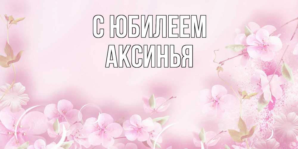 Открытка на каждый день с именем, Аксинья C юбилеем нежные цветы Прикольная открытка с пожеланием онлайн скачать бесплатно 