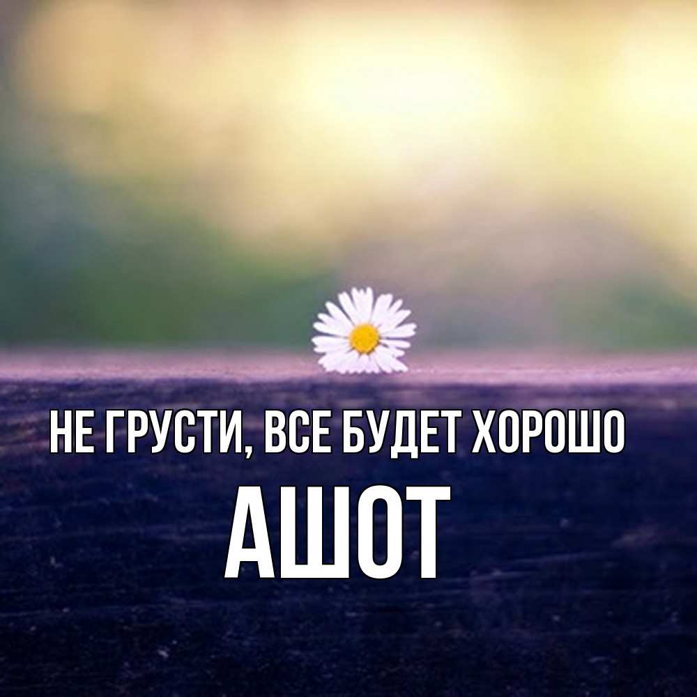 Открытка на каждый день с именем, Ашот Не грусти все будет хорошо красота Прикольная открытка с пожеланием онлайн скачать бесплатно 
