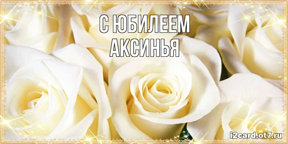 Открытка на каждый день с именем, Аксинья C юбилеем розочки белого цвета на открытке Прикольная открытка с пожеланием онлайн скачать бесплатно 
